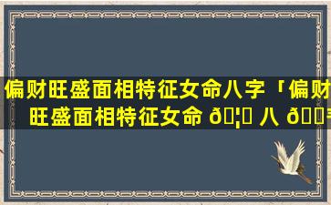偏财旺盛面相特征女命八字「偏财旺盛面相特征女命 🦍 八 🌾 字详解」